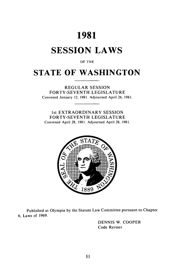 handle is hein.ssl/sswa0054 and id is 1 raw text is: 1981
SESSION LAWS
OF THE
STATE OF WASHINGTON
REGULAR SESSION
FORTY-SEVENTH LEGISLATURE
Convened January 12, 1981. Adjourned April 26, 1981.
1st EXTRAORDINARY SESSION
FORTY-SEVENTH LEGISLATURE
Convened April 28, 1981. Adjourned April 28, 1981.

Published at Olympia by the Statute Law Committee pursuant to Chapter
6, Laws of 1969.
DENNIS W. COOPER
Code Reviser


