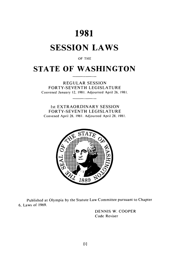 handle is hein.ssl/sswa0055 and id is 1 raw text is: 1981
SESSION LAWS
OF THE
STATE OF WASHINGTON
REGULAR SESSION
FORTY-SEVENTH LEGISLATURE
Convened January 12, 1981. Adjourned April 26, 1981.
1st EXTRAORDINARY SESSION
FORTY-SEVENTH LEGISLATURE
Convened April 28, 1981. Adjourned April 28, 1981.

Published at Olympia by the Statute Law Committee pursuant to Chapter
6, Laws of 1969.
DENNIS W. COOPER
Code Reviser


