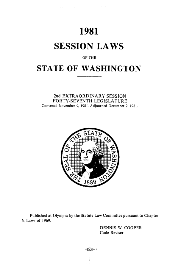 handle is hein.ssl/sswa0056 and id is 1 raw text is: 1981
SESSION LAWS
OF THE
STATE OF WASHINGTON

2nd ExTRAORDINARY SESSION
FORTY-SEVENTH LEGISLATURE
Convened November 9, 1981. Adjourned December 2, 1981.

Published at Olympia by the Statute Law Committee pursuant to Chapter
6, Laws of 1969.
DENNIS W. COOPER
Code Reviser

3



