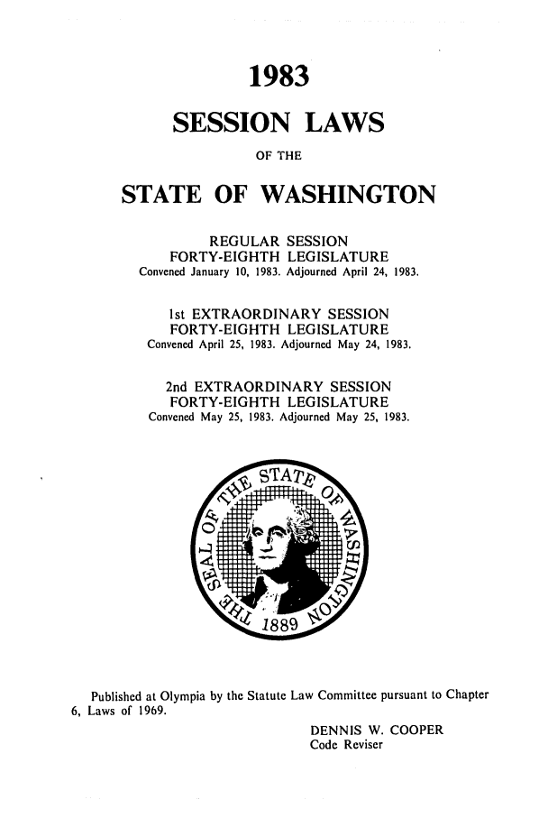 handle is hein.ssl/sswa0057 and id is 1 raw text is: 1983
SESSION LAWS
OF THE
STATE OF WASHINGTON
REGULAR SESSION
FORTY-EIGHTH LEGISLATURE
Convened January 10, 1983. Adjourned April 24, 1983.
1st EXTRAORDINARY SESSION
FORTY-EIGHTH LEGISLATURE
Convened April 25, 1983. Adjourned May 24, 1983.
2nd EXTRAORDINARY SESSION
FORTY-EIGHTH LEGISLATURE
Convened May 25, 1983. Adjourned May 25, 1983.

Published at Olympia by the Statute Law Committee pursuant to Chapter
6, Laws of 1969.
DENNIS W. COOPER
Code Reviser


