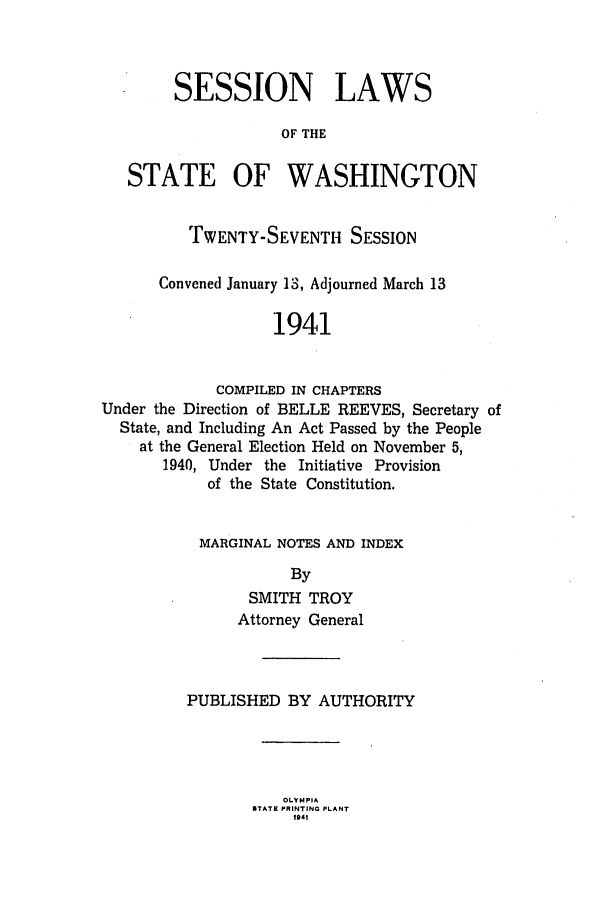 handle is hein.ssl/sswa0063 and id is 1 raw text is: SESSION LAWS
OF THE
STATE OF WASHINGTON
TWENTY-SEVENTH SESSION
Convened January 13, Adjourned March 13
1941
COMPILED IN CHAPTERS
Under the Direction of BELLE REEVES, Secretary of
State, and Including An Act Passed by the People
at the General Election Held on November 5,
1940, Under the Initiative Provision
of the State Constitution.

MARGINAL NOTES AND INDEX
By
SMITH TROY
Attorney General

PUBLISHED BY AUTHORITY

OLY MPIA
STATE PRINTING PLANT
1941


