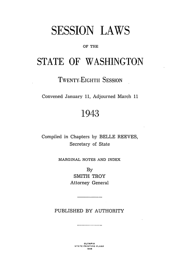 handle is hein.ssl/sswa0064 and id is 1 raw text is: SESSION LAWS
OF THE
STATE OF WASHINGTON
TWENTY ELGH 'I'I SESSION
Convened January 11, Adjourned March 11
1943
Compiled in Chapters by BELLE REEVES,
Secretary of State
MARGINAL NOTES AND INDEX
By
SMITH TROY
Attorney General
PUBLISHED BY AUTHORITY

OLY MPIA
STATE PRINTING PLANT
1 94 3


