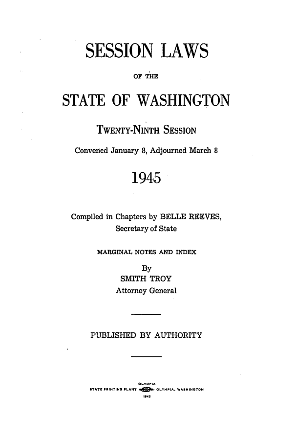 handle is hein.ssl/sswa0065 and id is 1 raw text is: SESSION LAWS
OF THE
STATE OF WASHINGTON
TWENTY-NINTH SESSION
Convened January 8, Adjourned March 8
1945
Compiled in Chapters by BELLE REEVES,
Secretary of State
MARGINAL NOTES AND INDEX
By
SMITH TROY
Attorney General
PUBLISHED BY AUTHORITY
OLYMPIA
STATE PRINTING PLANT .4490 OLYMPIA, WASHINGTON
1943


