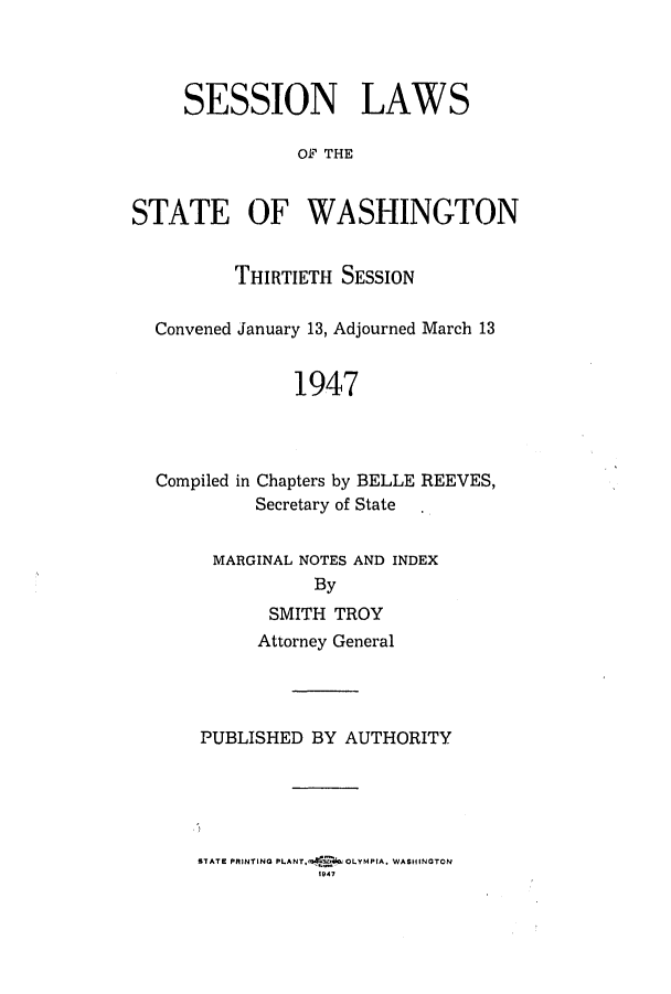 handle is hein.ssl/sswa0066 and id is 1 raw text is: SESSION LAWS
0OF THE
STATE OF WASHINGTON
THIRTIETH SESSION
Convened January 13, Adjourned March 13
1947
Compiled in Chapters by BELLE REEVES,
Secretary of State
MARGINAL NOTES AND INDEX
By
SMITH TROY
Attorney General
PUBLISHED BY AUTHORITY

STATE PRINTING PLANT,M<-etOWOLYM PIA, WASHINGTON
1047


