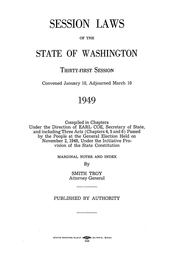 handle is hein.ssl/sswa0067 and id is 1 raw text is: SESSION LAWS
OF THE
STATE OF WASHINGTON
THIRTY-FIRST SESSION
Convened January 10, Adjourned March 10
1949
Compiled in Chapters
Under the Direction of EARL COE, Secretary of State,
and including Three Acts (Chapters 4, 5 and 6) Passed
by the People at the General Election Held on
November 2, 1948, Under the Initiative Pro-
vision of the State Constitution

MARGINAL NOTES AND INDEX
By
SMITH TROY
Attorney General

PUBLISHED BY AUTHORITY

STATE PRINTING PLANT 44IPF   LMIA    AH
'949


