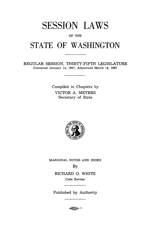 handle is hein.ssl/sswa0071 and id is 1 raw text is: SESSION LAWS
OF THE
STATE OF WASHINGTON

REGULAR SESSION, THIRTY-FIFTH LEGISLATURE
Convened January 14, 1957, Adjourned March 14, 1957
Compiled in Chapters by
VICTOR A. MEYERS
Secretary of State

MARGINAL NOTES AND INDEX
By
RICHARD 0. WHITE
Code Reviser
Published by Authority


