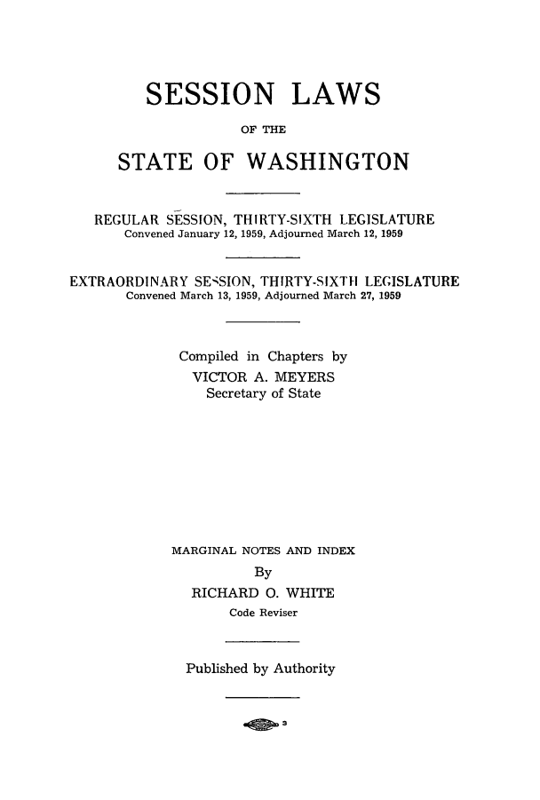 handle is hein.ssl/sswa0072 and id is 1 raw text is: SESSION LAWS
OF THE
STATE OF WASHINGTON

REGULAR SESSION, THIRTY-SIXTH LEGISLATURE
Convened January 12, 1959, Adjourned March 12, 1959
EXTRAORDI NARY SE-;SION, THIRTY-S IXTHI LEGISLATURE
Convened March 13, 1959, Adjourned March 27, 1959
Compiled in Chapters by
VICTOR A. MEYERS
Secretary of State
MARGINAL NOTES AND INDEX
By
RICHARD 0. WHITE
Code Reviser

Published by Authority


