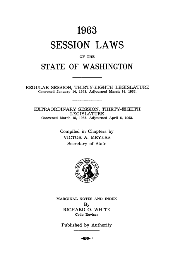 handle is hein.ssl/sswa0075 and id is 1 raw text is: 1963
SESSION LAWS
OF THIE
STATE OF WASHINGTON

REGULAR SESSION, THIRTY-EIGHTH LEGISLATURE
Convened January 14, 1963. Adjourned March 14, 1963.
EXTRAORDINARY SESSION, THIRTY-EIGHTH
LEGISLATURE
Convened March 15, 1963. Adjourned April 6, 1963.
Compiled in Chapters by
VICTOR A. MEYERS
Secretary of State

MARGINAL NOTES AND INDEX
By
RICHARD 0. WHITE
Code Reviser
Published by Authority


