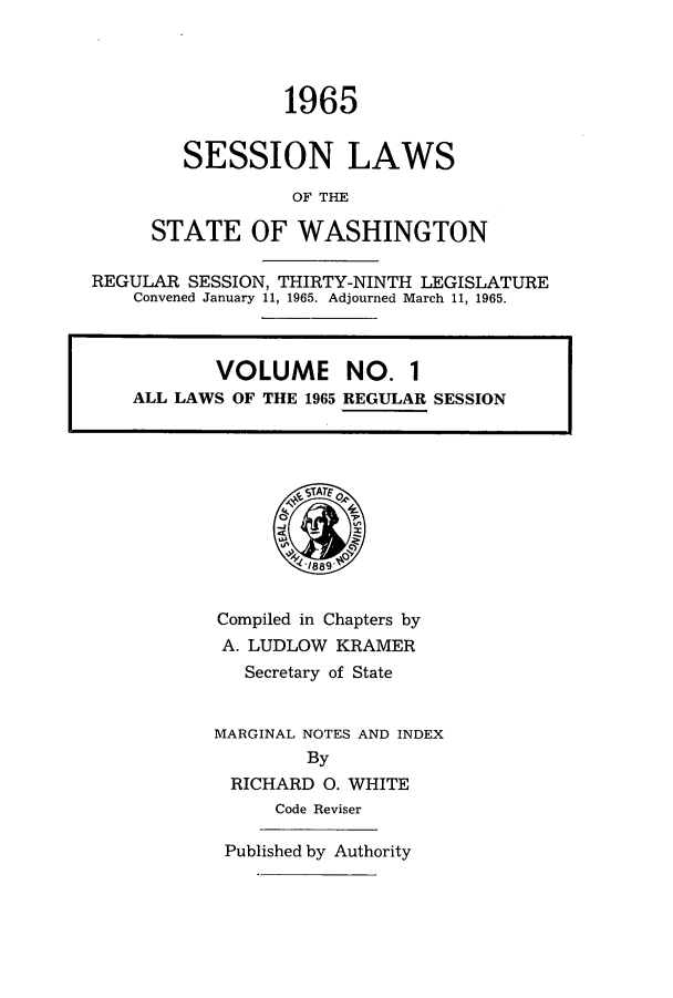 handle is hein.ssl/sswa0076 and id is 1 raw text is: 1965
SESSION LAWS
OF THE
STATE OF WASHINGTON

REGULAR SESSION, THIRTY-NINTH LEGISLATURE
Convened January 11, 1965. Adjourned March 11, 1965.

Compiled in Chapters by
A. LUDLOW KRAMER
Secretary of State
MARGINAL NOTES AND INDEX
By
RICHARD 0. WHITE
Code Reviser
Published by Authority

VOLUME NO. 1
ALL LAWS OF THE 1965 REGULAR SESSION


