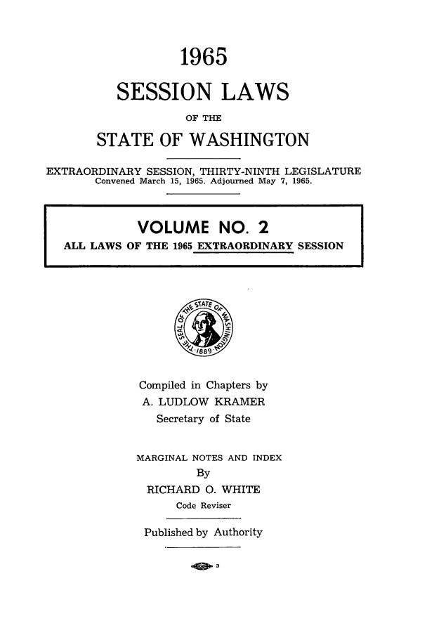 handle is hein.ssl/sswa0077 and id is 1 raw text is: 1965
SESSION LAWS
OF THE
STATE OF WASHINGTON

EXTRAORDINARY SESSION, THIRTY-NINTH LEGISLATURE
Convened March 15, 1965. Adjourned May 7, 1965.
VOLUME NO. 21
ALL LAWS OF THE 1965 EXTRAORDINARY SESSIONj

Compiled in Chapters by
A. LUDLOW KRAMER
Secretary of State
MARGINAL NOTES AND INDEX
By
RICHARD 0. WHITE
Code Reviser
Published by Authority

.OE P3


