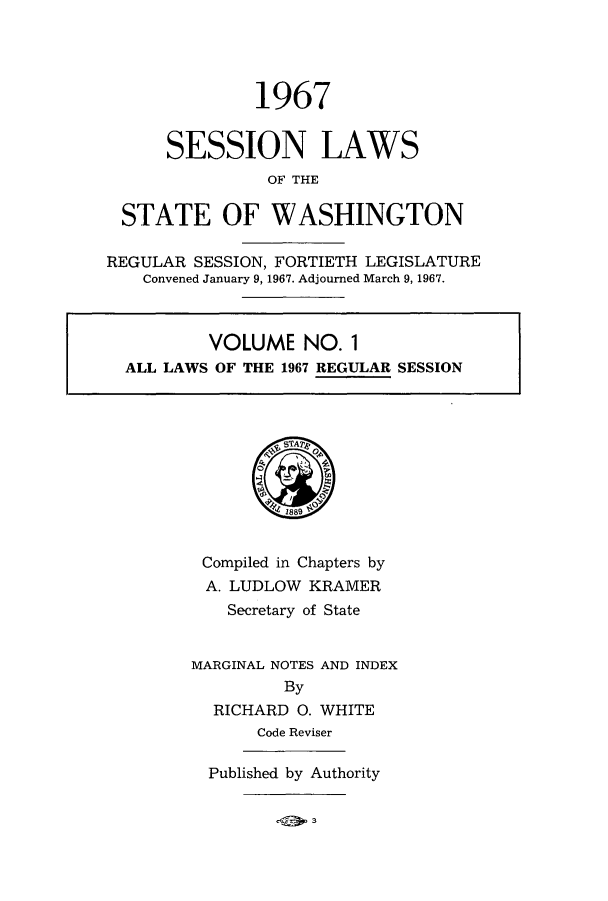 handle is hein.ssl/sswa0078 and id is 1 raw text is: 1967
SESSION LAWS
OF THE
STATE OF WASHINGTON

REGULAR SESSION, FORTIETH LEGISLATURE
Convened January 9, 1967. Adjourned March 9, 1967.
VOLUME NO. 1
ALL LAWS OF THE 1967 REGULAR SESSION

Compiled in Chapters by
A. LUDLOW KRAMER
Secretary of State
MARGINAL NOTES AND INDEX
By
RICHARD 0. WHITE
Code Reviser
Published by Authority



