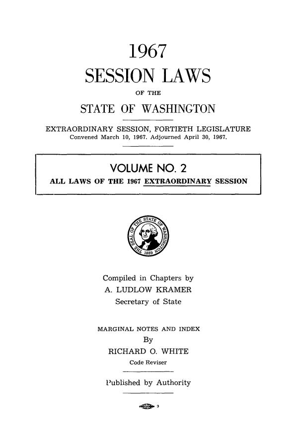 handle is hein.ssl/sswa0079 and id is 1 raw text is: 1967
SESSION LAWS
OF THE
STATE OF WASHINGTON
EXTRAORDINARY SESSION, FORTIETH LEGISLATURE
Convened March 10, 1967. Adjourned April 30, 1967.
VOLUME NO.
S1889
Compiled in Chapters by
A. LUDLOW KRAMER
Secretary of State
MARGINAL NOTES AND INDEX
By
RICHARD 0. WHITE
Code Reviser
Published by Authority


