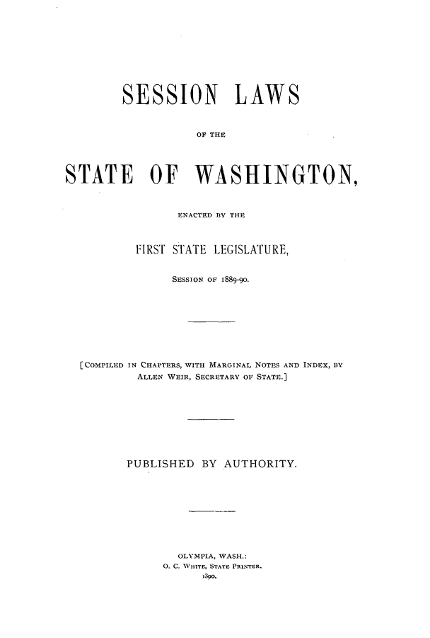 handle is hein.ssl/sswa0092 and id is 1 raw text is: SESSION LAWS
OF THE
STATE OF WASHINGTON,
ENACTED BY THE
FIRST STATE LEGISLATURE,
SESSION OF 1889-90.
[COMPILED IN CHAPTERS, WITH MARGINAL NOTES AND INDEX, BY
ALLEN WEIR, SECRETARY OF STATE.]
PUBLISHED BY AUTHORITY.
OLYMPIA, WASH.:
0. C. TWHITE, STATE PRINTER.
1390.



