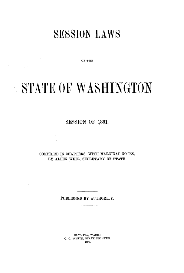 handle is hein.ssl/sswa0094 and id is 1 raw text is: SESSION LAWS
OF THE
STATE OF WASHINGTON

SESSION OF 1891.
COMPILED IN CHAPTERS, WITH MARGINAL NOTES,
BY ALLEN WEIR, SECRETARY OF STATE.
PUBLISHED BY AUTHORITY.
OLYMPIA, WASH.:
0. C. WHITE, STATE PRINTER.
1891.



