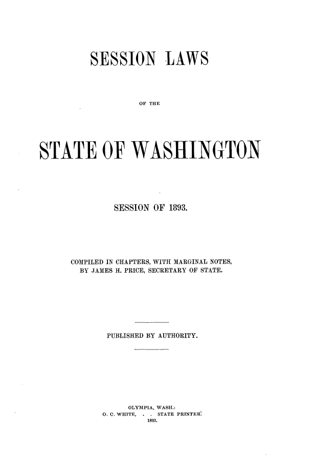 handle is hein.ssl/sswa0095 and id is 1 raw text is: SESSION LAWS
OF THE
STATE OF WASHINGTON

SESSION OF 1893.
COMPILED IN CHAPTERS, WITH MARGINAL NOTES,
BY JAMES H. PRICE, SECRETARY OF STATE.
PUBLISHED BY AUTHORITY.
OLYMPIA, WASH.:
0. C. WHITE, . . STATE PRINTEC
1893.


