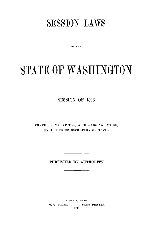 handle is hein.ssl/sswa0096 and id is 1 raw text is: SESSION LAWS
OF THE
STATE OF WASHINGTON

SESSION OF 1895.
COMPILED IN CHAPTERS, WITH MARGINAL NOTES,
BY J. H. PRICE, SECRETARY OF STATE.
PUBLISHED BY AUTHORITY.
OLYMPIA, WASH.:
0. C. WHITE, . . . STATE PRINTER.
1895.


