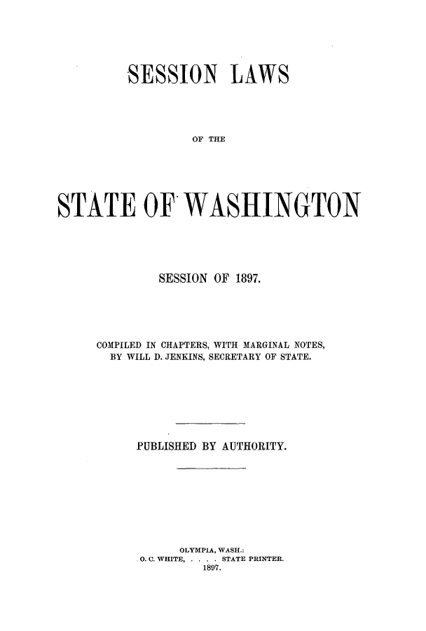 handle is hein.ssl/sswa0097 and id is 1 raw text is: SESSION LAWS
OF THE
STATE OF'WASHINGTON

SESSION OF 1897.
COMPILED IN CHAPTERS, WITH MARGINAL NOTES,
BY WILL D. JENKINS, SECRETARY OF STATE.
PUBLISHED BY AUTHORITY.
OLYMPIA, WASH.:
0. C. WHITE, .. . .STATE PRINTER.
1897.


