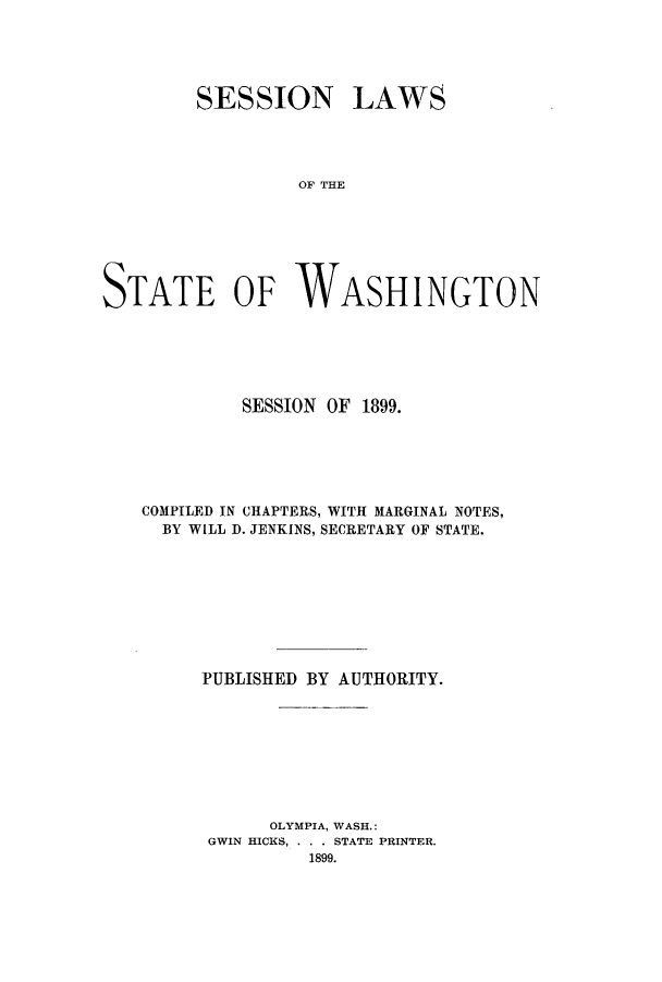 handle is hein.ssl/sswa0098 and id is 1 raw text is: SESSION LAWS
OF THE
STATE OF WASHINGTON

SESSION OF 1899.
COMPILED IN CHAPTERS, WITH MARGINAL NOTES,
BY WILL D. JENKINS, SECRETARY OF STATE.
PUBLISHED BY AUTHORITY.
OLYMPIA, WASH.:
GWIN HICKS, . . . STATE PRINTER.
1899.



