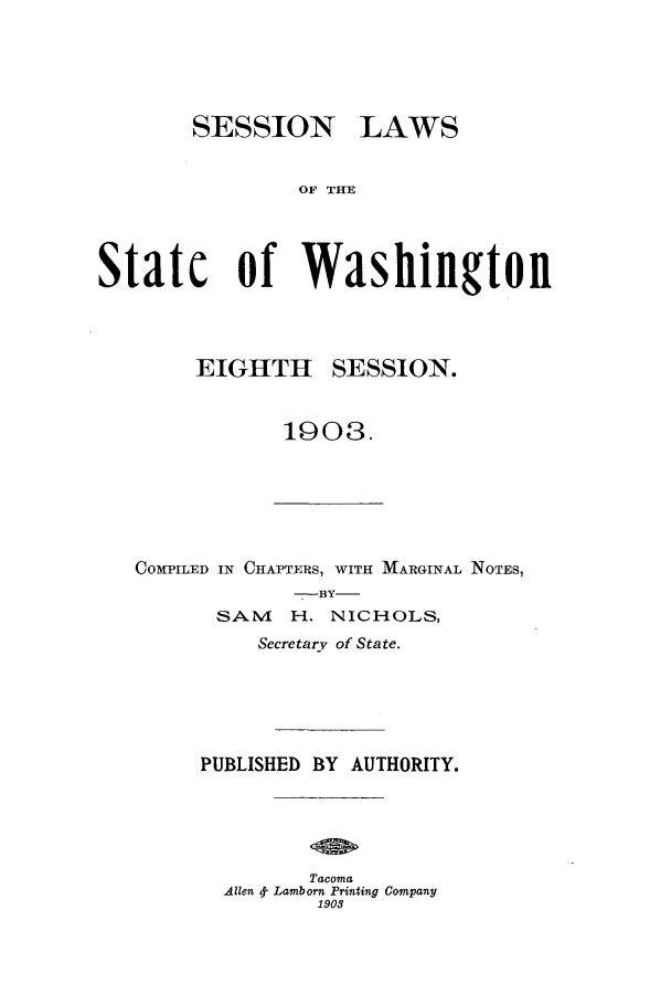 handle is hein.ssl/sswa0100 and id is 1 raw text is: SESSION

LAWS

OF THE

Statc of Washington

EIGHTH

SESSION.

1903.

COMPILED IN CHAPTERS, WITH MARGINAL NOTES,
-BY-
SAII H. NICHOLS,
Secretary of State.
PUBLISHED BY AUTHORITY.
Tacoma
Allen 4. Lamborn Printing Company
1903



