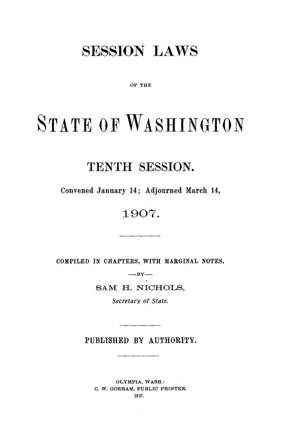 handle is hein.ssl/sswa0102 and id is 1 raw text is: SESSION LAWS
OF THE
STATE OF WASHINGTON

TENTH SESSION.
Convened January 14; Adjourned March 14,
1907.

COMPILED IN CHAPTERS, WITH MARGINAL NOTES,
-BY-
SAM H. NICHOLS,

Secretary of State.
PUBLISHED BY AUTHORITY.
OLYMPIA. WASH.:
C. W. GORHAM, PUBLIC PRINTER.
19)7.


