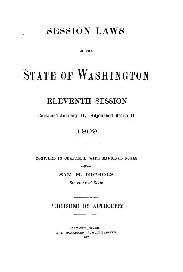 handle is hein.ssl/sswa0103 and id is 1 raw text is: SESSION LAWS
OF T INE
STATE OF WASHINGTON~

ELEVENTH SESSION
Convened January 11; Adjourned March 11
1909

COMPILED IN CHAPTERS, WITH MARGINAL NOTES
-BY-

SAM H. NICHOLS
Secretary of State
PUBLISHED BY AUTHORITY
OLYMPIA, WASH.:
E. L. BOARDMAN, PUBLIC PRINTER.
1909.


