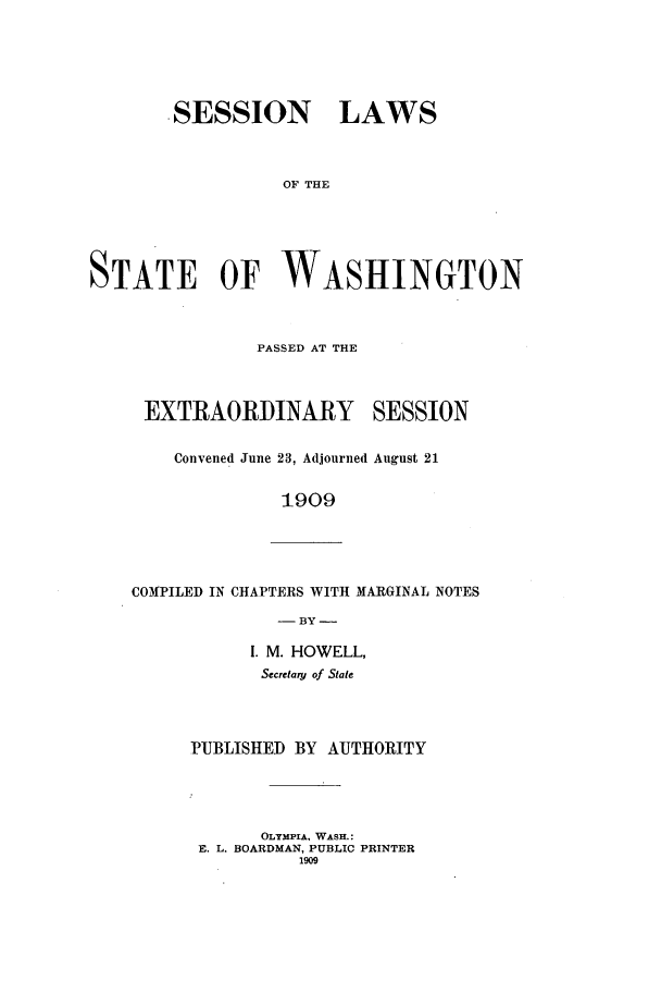 handle is hein.ssl/sswa0104 and id is 1 raw text is: SESSION LAWS
OF THE
STATE OF WASHINGTON

PASSED AT THE
EXTRAORDINARY SESSION
Convened June 23, Adjourned August 21
1909

COMPILED IN CHAPTERS WITH MARGINAL NOTES
- BY -

I. M. HOWELL,
Secretary of State
PUBLISHED BY AUTHORITY
OLYMPIA, WASH.:
E. L. BOARDMAN, PUBLIC PRINTER
1909


