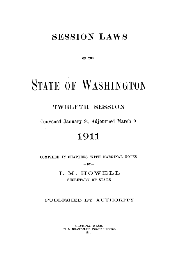 handle is hein.ssl/sswa0105 and id is 1 raw text is: SESSION LAWS
OF THE
STATE OF WASHINGTON

TWELFTH

SESSION

Convened January 9; Adjourned March 9
1911
COMPILED IN CHAPTERS WITH MARGINAL NOTES
-BY-
I. M. HIOWELL
SECRETARY OF STATE
PUBLISHED BY AUTHORITY
OLYMPIA, WASH.
E. L. BOARDMAN, PUBLIC PRINTER
1911.


