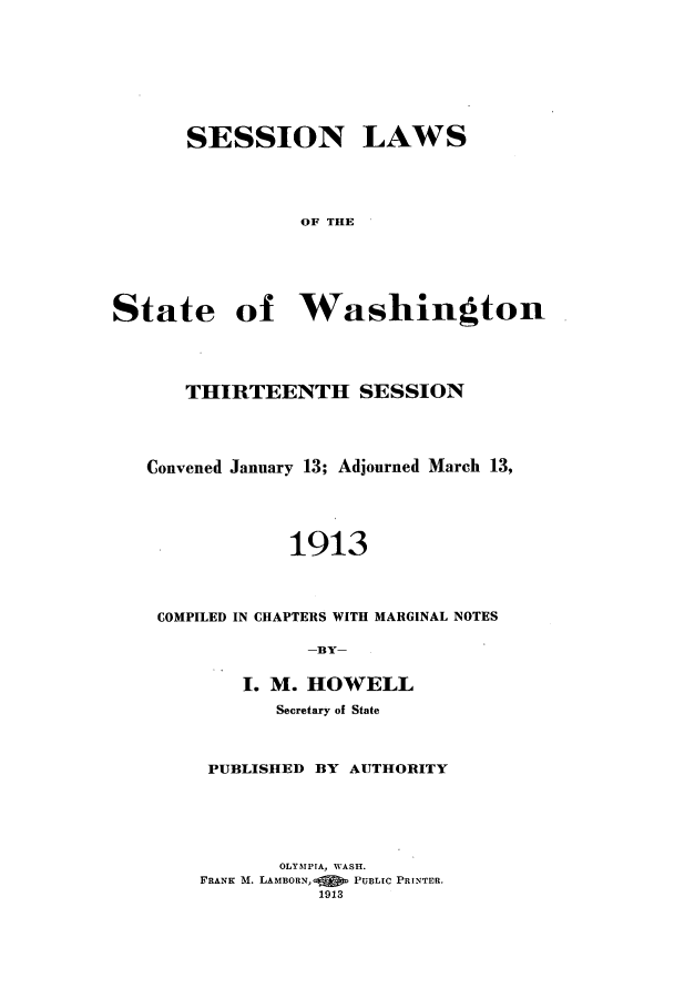 handle is hein.ssl/sswa0106 and id is 1 raw text is: SESSION LAWS
OF THE

State

of Washington

THIRTEENTH SESSION
Convened January 13; Adjourned March 13,
1913
COMPILED IN CHAPTERS WITH MARGINAL NOTES
-BY-
I. M. HOWELL
Secretary of State
PUBLISHED BY AUTHORITY
OLYMPIA, WASH.
FRANK M. LAMBORN,  PUBLIC PRINTER.
1913


