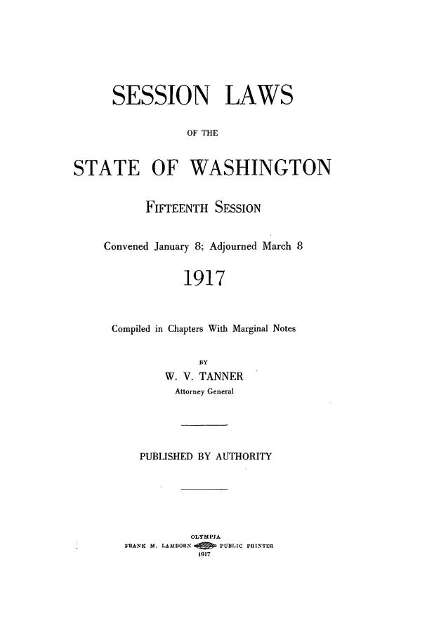handle is hein.ssl/sswa0108 and id is 1 raw text is: SESSION LAWS
OF THE
STATE OF WASHINGTON

FIFTEENTH SESSION
Convened January 8; Adjourned March 8
1917
Compiled in Chapters With Marginal Notes
BY
W. V. TANNER
Attorney General
PUBLISHED BY AUTHORITY
OLYMPIA
FRANK M. LAMBORN   PUBLIC PRINTER
1917


