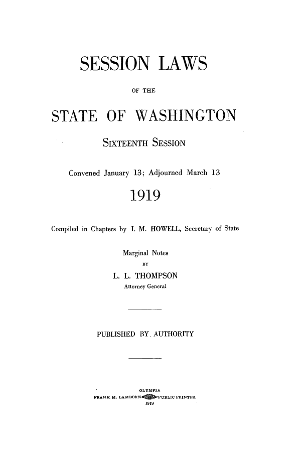 handle is hein.ssl/sswa0109 and id is 1 raw text is: SESSION LAWS
OF THE
STATE OF WASHINGTON
SIXTEENTH SESSION
Convened January 13; Adjourned March 13
1919
Compiled in Chapters by I. M. HOWELL, Secretary of State

Marginal Notes
BY
L. L. THOMPSON
Attorney General
PUBLISHED BY. AUTHORITY
OLYMPIA
FRANK M. LAMBORN       PUBLIC PRINTER.
1919


