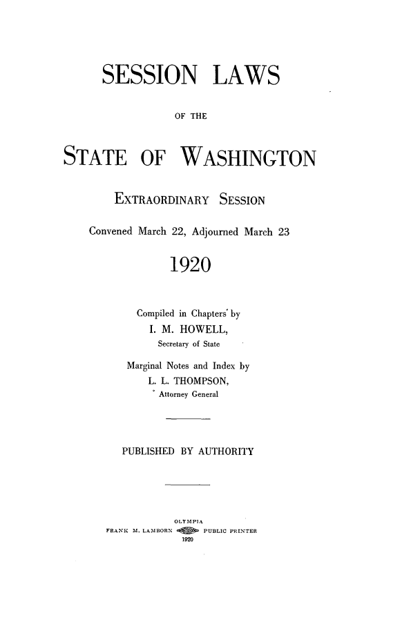handle is hein.ssl/sswa0110 and id is 1 raw text is: SESSION LAWS
OF THE
STATE OF WASHINGTON

EXTRAORDINARY SESSION
Convened March 22, Adjourned March 23
1920
Compiled in Chapters' by
I. M. HOWELL,
Secretary of State

Marginal Notes and Index by
L. L. THOMPSON,
. Attorney General
PUBLISHED BY AUTHORITY
OLYMPIA
FRANK M. LAMBORN        PUBLIC PRINTER
1920


