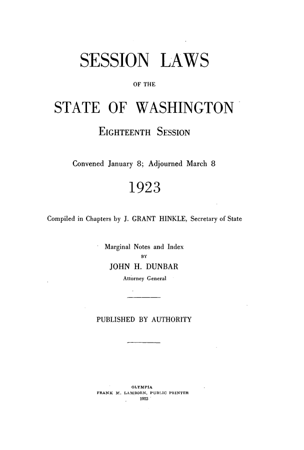 handle is hein.ssl/sswa0111 and id is 1 raw text is: SESSION LAWS
OF THE
STATE OF WASHINGTON
EIGHTEENTH SESSION
Convened January 8; Adjourned March 8
1923
Compiled in Chapters by J. GRANT HINKLE, Secretary of State

Marginal Notes and Index
BY
JOHN H. DUNBAR
Attorney General
PUBLISHED BY AUTHORITY
OLYMPIA
FRANK M. LAMBORN, PUBLIC PRINTER
1923


