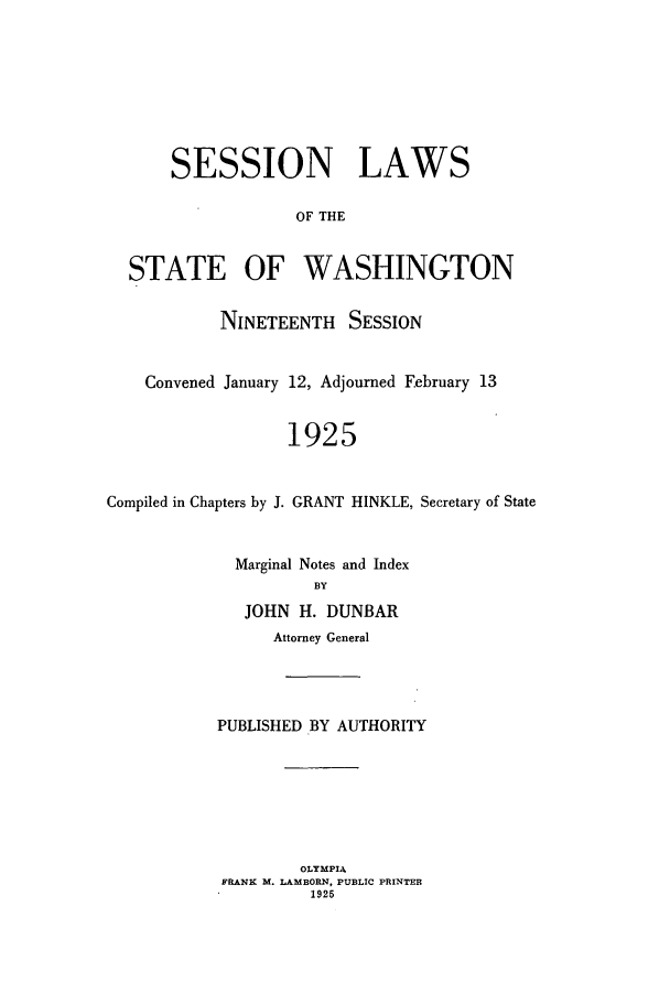 handle is hein.ssl/sswa0112 and id is 1 raw text is: SESSION LAWS
OF THE
STATE OF WASHINGTON
NINETEENTH SESSION
Convened January 12, Adjourned February 13
1925
Compiled in Chapters by J. GRANT HINKLE, Secretary of State

Marginal Notes and Index
BY
JOHN H. DUNBAR
Attorney General
PUBLISHED BY AUTHORITY
OLYMPIA
FRANK M. LAMBORN, PUBLIC PRINTER
1925


