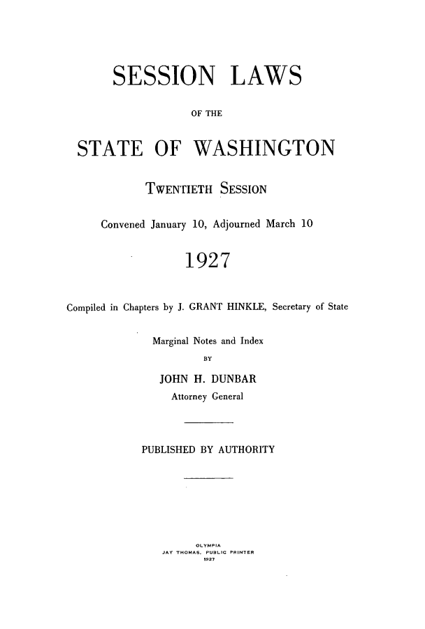 handle is hein.ssl/sswa0113 and id is 1 raw text is: SESSION LAWS
OF THE
STATE OF WASHINGTON
TWENTIETH SESSION
Convened January 10, Adjourned March 10
1927
Compiled in Chapters by J. GRANT HINKLE, Secretary of State
Marginal Notes and Index
BY
JOHN H. DUNBAR
Attorney General
PUBLISHED BY AUTHORITY

OLYMPIA
JAY THOMAS. PUBLIC PRINTER
1927


