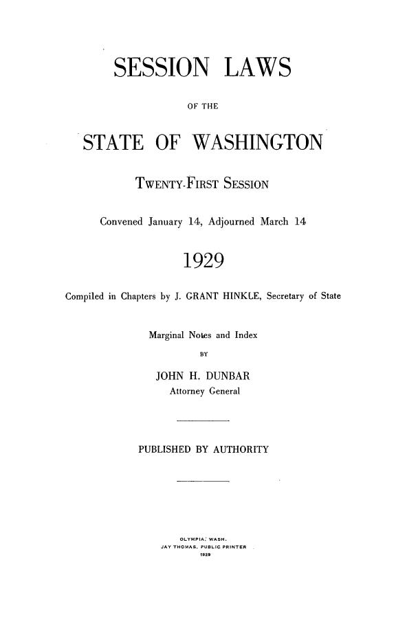 handle is hein.ssl/sswa0114 and id is 1 raw text is: SESSION LAWS
OF THE
STATE OF WASHINGTON
TWENTY-FIRST SESSION
Convened January 14, Adjourned March 14
1929
Compiled in Chapters by J. GRANT HINKLE, Secretary of State

Marginal Notes and Index
BY
JOHN H. DUNBAR
Attorney General

PUBLISHED BY AUTHORITY
OLYMPIA: WASH.
JAY THOMAS. PUBLIC PRINTER
1929


