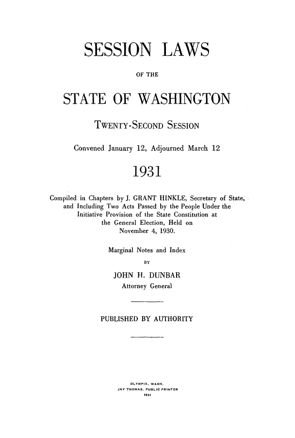 handle is hein.ssl/sswa0115 and id is 1 raw text is: SESSION LAWS
OF THE
STATE OF WASHINGTON
TWENTY-SECOND SESSION
Convened January 12, Adjourned March 12
1931
Compiled in Chapters by J. GRANT HINKLE, Secretary of State,
and Including Two Acts Passed by the People Under the
Initiative Provision of the State Constitution at
the General Election, Held on
November 4, 1930.

Marginal Notes and Index
BY
JOHN H. DUNBAR
Attorney General

PUBLISHED BY AUTHORITY
OLYMPIA. WASH.
JAY THOMAS. PUBLIC PRINTER
1931


