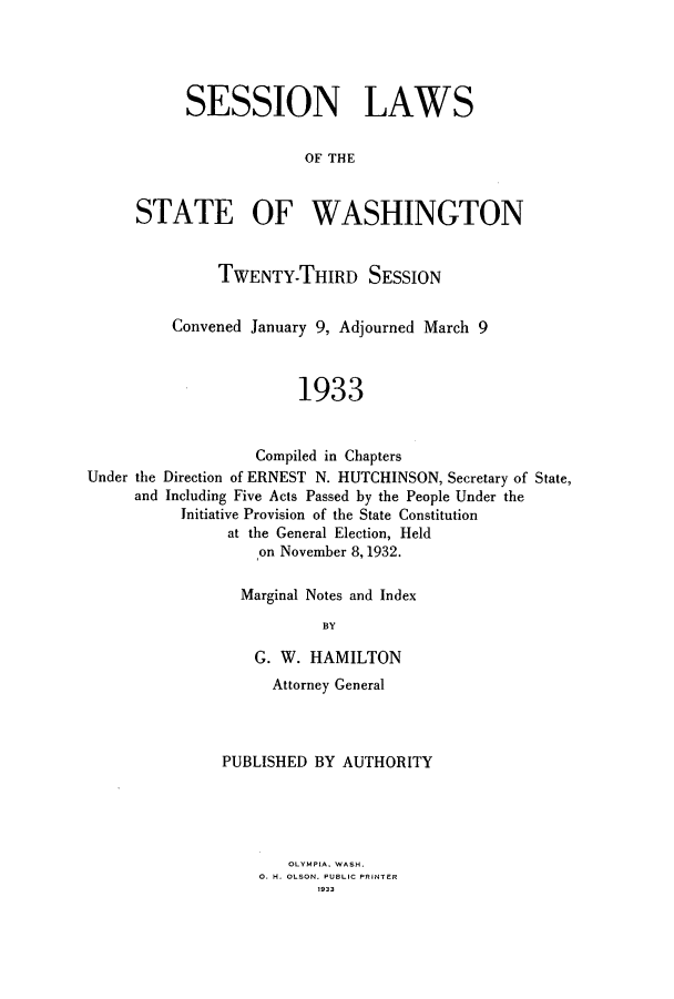 handle is hein.ssl/sswa0116 and id is 1 raw text is: SESSION LAWS
OF THE
STATE OF WASHINGTON
TWENTY-THIRD SESSION
Convened January 9, Adjourned March 9
1933
Compiled in Chapters
Under the Direction of ERNEST N. HUTCHINSON, Secretary of State,
and Including Five Acts Passed by the People Under the
Initiative Provision of the State Constitution
at the General Election, Held
on November 8, 1932.

Marginal Notes and Index
BY
G. W. HAMILTON
Attorney General
PUBLISHED BY AUTHORITY
OLYMPIA. WASH.
0. H. OLSON. PUBLIC PRINTER
1933



