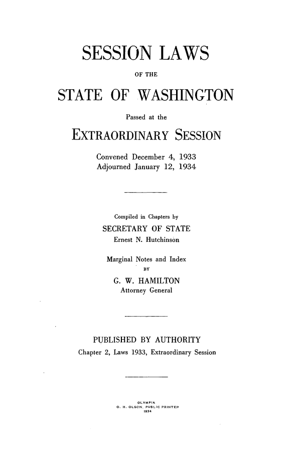 handle is hein.ssl/sswa0117 and id is 1 raw text is: SESSION LAWS
OF THE
STATE OF WASHINGTON
Passed at the
EXTRAORDINARY SESSION
Convened December 4, 1933
Adjourned January 12, 1934
Compiled in Chapters by
SECRETARY OF STATE
Ernest N. Hutchinson
Marginal Notes and Index
BY
G. W. HAMILTON
Attorney General

PUBLISHED BY AUTHORITY
Chapter 2, Laws 1933, Extraordinary Session

OLYMPIA
0. H. OLSON. PUBLIC PRINTER
1934


