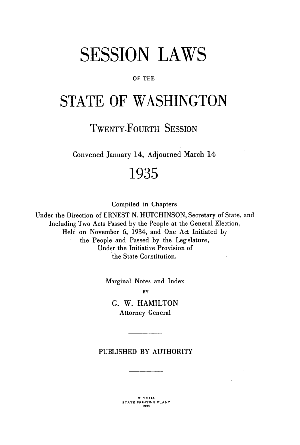 handle is hein.ssl/sswa0118 and id is 1 raw text is: SESSION LAWS
OF THE
STATE OF WASHINGTON

TWENTY-FOURTH SESSION
Convened January 14, Adjourned March 14
1935
Compiled in Chapters
Under the Direction of ERNEST N. HUTCHINSON, Secretary of State, and
Including Two Acts Passed by the People at the General Election,
Held on November 6, 1934, and One Act Initiated by
the People and Passed by the Legislature,
Under the Initiative Provision of
the State Constitution.
Marginal Notes and Index
BY
G. W. HAMILTON
Attorney General

PUBLISHED BY AUTHORITY

OLYMPIA
STATE PRINTING PLANT
1935


