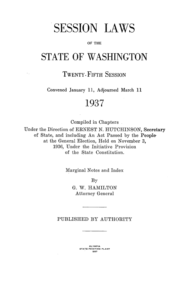 handle is hein.ssl/sswa0119 and id is 1 raw text is: SESSION LAWS
OF THE
STATE OF WASHINGTON

TWENTY-FIFTH SESSION
Convened January 11, Adjourned March 11
1937
Compiled in Chapters
Under the Direction of ERNEST N. HUTCHINSON, Secretary
of State, and including An Act Passed by the People-
at the General Election, Held on November 3,
1936, Under the Initiative Provision
of the State Constitution.

Marginal Notes and Index
By
G. W. HAIMILTON
Attorney General

PUBLISHED BY AUTHORITY
OLYMPIA
STATE PRINTING PLANT
1937


