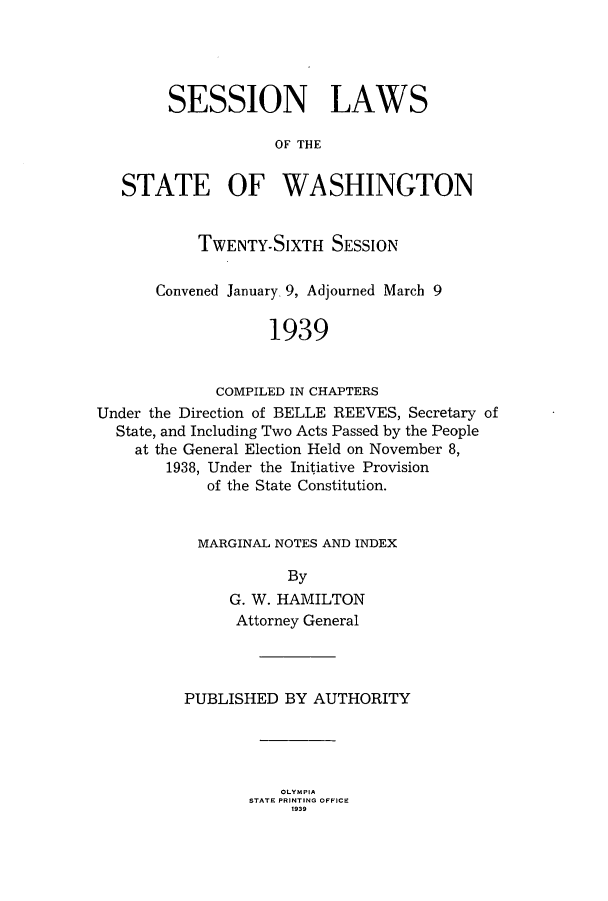 handle is hein.ssl/sswa0120 and id is 1 raw text is: SESSION LAWS
OF THE
STATE OF WASHINGTON
TWENTY-SIXTH SESSION
Convened January. 9, Adjourned March 9
1939
COMPILED IN CHAPTERS
Under the Direction of BELLE REEVES, Secretary of
State, and Including Two Acts Passed by the People
at the General Election Held on November 8,
1938, Under the Initiative Provision
of the State Constitution.

MARGINAL NOTES AND INDEX
By
G. W. HAMILTON
Attorney General

PUBLISHED BY AUTHORITY

OLYMPIA
STATE PRINTING OFFICE
1939


