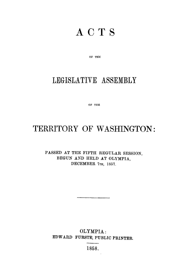 handle is hein.ssl/sswa0125 and id is 1 raw text is: ACT

S

Or TIE
LEGISLATIVE ASSEMBLY
OF THE

TERRITORY OF WASHINGTON:
PASSED AT THE FIFTH REGULAR SESSION,
BEGUN AND HELD AT OLYMPIA,
DECEMBER 7TH, 1857.
OLYMPIA:
EDWARD FURSTE, PUBLIC PRINTER,
1868.


