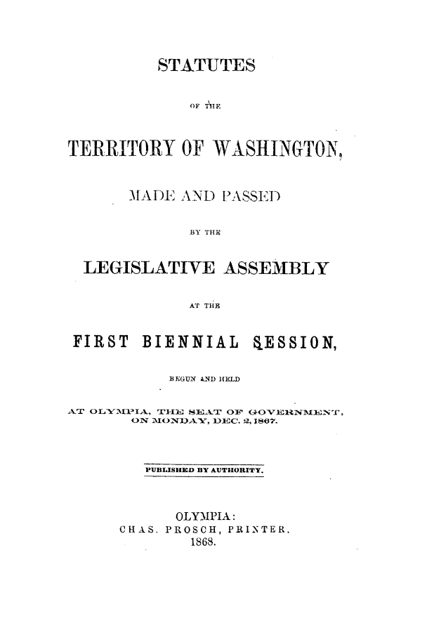 handle is hein.ssl/sswa0135 and id is 1 raw text is: STATUTES
oF THE
TERRITORY OF WASHINGTON,
MADE AND PASSED
BY THE
LEGISLATIVE ASSEMBLY
AT THE
FIRST BIENNIAL ESSION,
BEGUN AND HELD
AT OLYE11IA, THE{ SE LT OF C+OVERNEXENT,
ON 1110NUAY, DEC, 2, 1867.
PUBLISHED BY AUTHORITY.
OLYMPIA:
CHAS. PROSCH, PRINTER.
1868.


