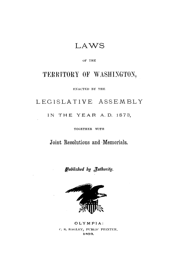 handle is hein.ssl/sswa0138 and id is 1 raw text is: LAWS
OF THE
TERRITORY OF WASHINGTON,
ENACTED BY THE
LEGISLATIVE ASSEMBLY
IN THE YEAR A.D. 1873,
TOGETHER WITH
Joint Resolutions and Memorials.
Published it juthorily.
OLYMPIA:
K. H. BAGLEY, PUBLIC PRINTER,.
I R7.


