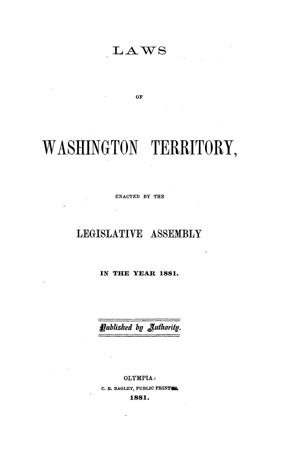 handle is hein.ssl/sswa0142 and id is 1 raw text is: LAWS
OF
WASHINGTON TERRITORY,

ENACTED BY THE

LEGISLATIVE

ASSEMBLY

IN THE YEAR 1881.
Rublished by fathorig.
OLYMPIA:
C. B. BAGLEY, PUBLIC PRINT)I
1881.


