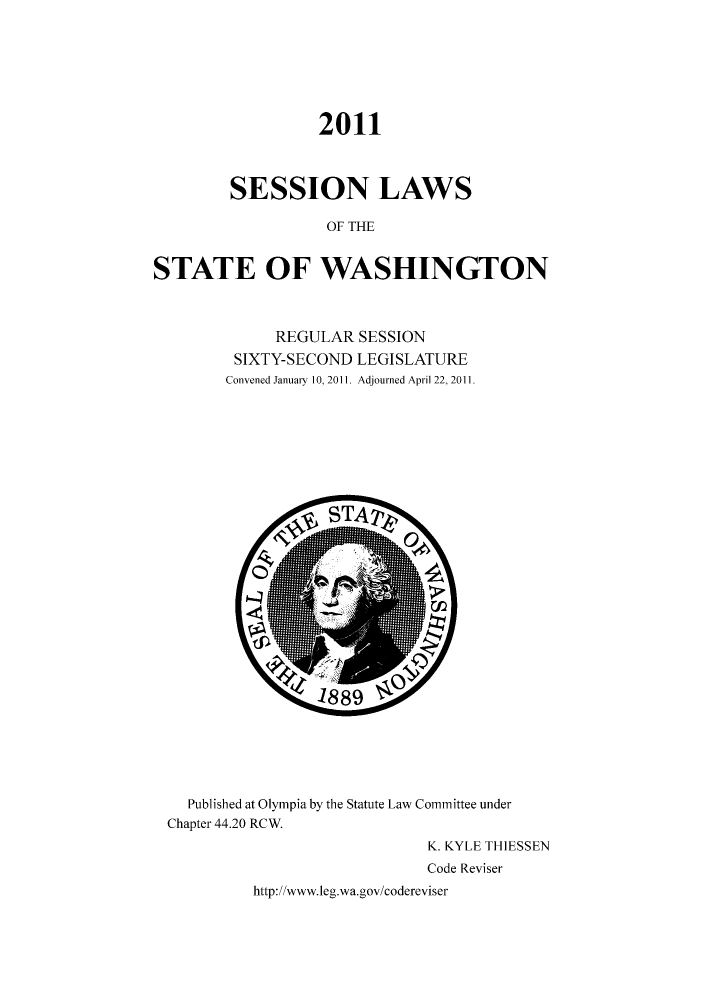 handle is hein.ssl/sswa0147 and id is 1 raw text is: 2011
SESSION LAWS
OF THE
STATE OF WASHINGTON

REGULAR SESSION
SIXTY-SECOND LEGISLATURE
Convened January 10, 2011. Adjourned April 22, 2011.

Published at Olympia by the Statute Law Committee under
Chapter 44.20 RCW.
K. KYLE THIESSEN
Code Reviser
http://www.leg.wa.gov/codereviser


