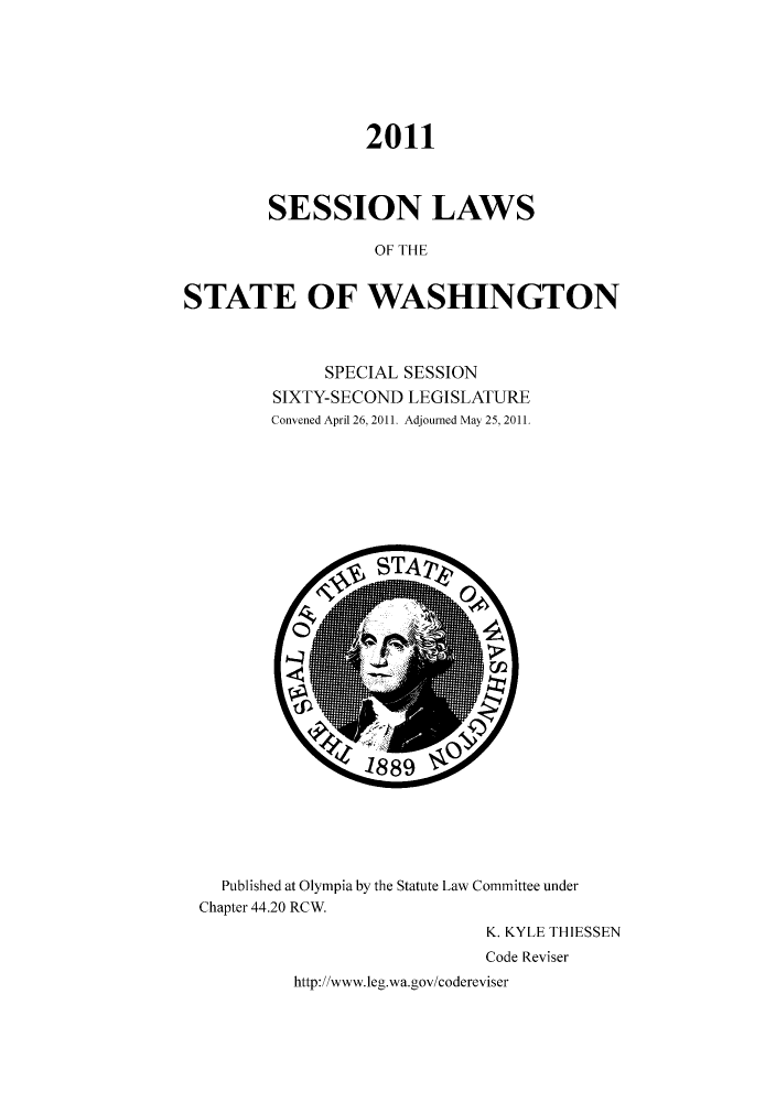 handle is hein.ssl/sswa0149 and id is 1 raw text is: 2011
SESSION LAWS
OF THE
STATE OF WASHINGTON

SPECIAL SESSION
SIXTY-SECOND LEGISLATURE
Convened April 26, 2011. Adjourned May 25, 2011.

Published at Olympia by the Statute Law Committee under
Chapter 44.20 RCW.
K. KYLE THIESSEN
Code Reviser
http://www.leg.wa.gov/codereviser


