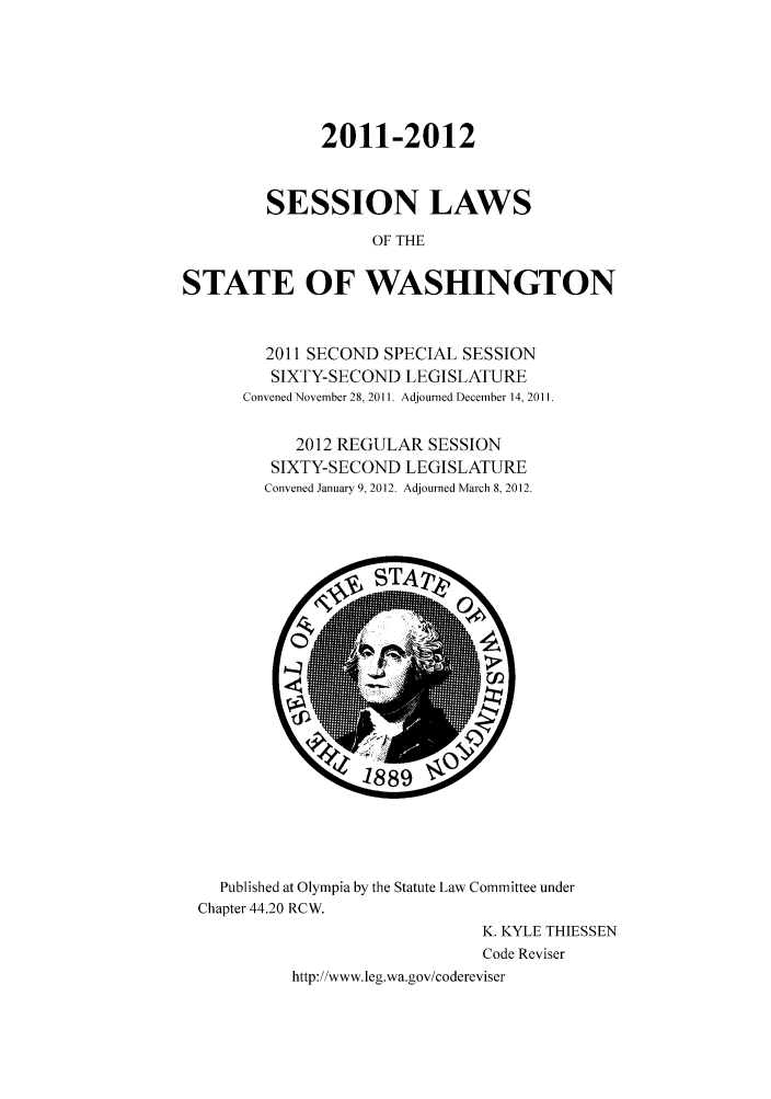 handle is hein.ssl/sswa0150 and id is 1 raw text is: 2011-2012
SESSION LAWS
OF THE
STATE OF WASHINGTON

2011 SECOND SPECIAL SESSION
SIXTY-SECOND LEGISLATURE
Convened November 28, 2011. Adjourned December 14, 2011.
2012 REGULAR SESSION
SIXTY-SECOND LEGISLATURE
Convened January 9, 2012. Adjourned March 8, 2012.

Published at Olympia by the Statute Law Committee under
Chapter 44.20 RCW.
K KY LE THIESSEN
Code Reviser
http://www.leg.wa.gov/codereviser


