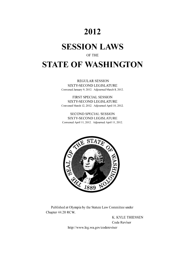 handle is hein.ssl/sswa0151 and id is 1 raw text is: 2012
SESSION LAWS
OF THE
STATE OF WASHINGTON

REGULAR SESSION
SIXTY-SECOND LEGISLATURE
Convened January 9, 2012. Adjourned March 8, 2012.
FIRST SPECIAL SESSION
SIXTY-SECOND LEGISLATURE
Convened March 12, 2012. Adjourned April 10, 2012.
SECOND SPECIAL SESSION
SIXTY-SECOND LEGISLATURE
Convened April 11,2012. Adjourned April 11,2012.

Published at Olympia by the Statute Law Committee under
Chapter 44.20 RCW.
K. KYLE THIESSEN
Code Reviser
http://www.leg.wa.gov/codereviser


