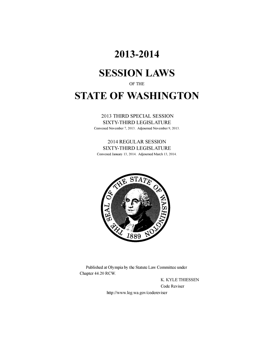 handle is hein.ssl/sswa0155 and id is 1 raw text is: 2013-2014
SESSION LAWS
OF THE
STATE OF WASHINGTON

2013 THIRD SPECIAL SESSION
SIXTY-THIRD LEGISLATURE
Convened November 7, 2013. Adjourned November 9, 2013.
2014 REGULAR SESSION
SIXTY-THIRD LEGISLATURE
Convened January 13, 2014. Adjourned March 13, 2014.

Published at Olympia by the Statute Law Committee under
Chapter 44.20 RCW.
K. KYLE THIESSEN
Code Reviser
http://www.leg.wa.gov/codereviser


